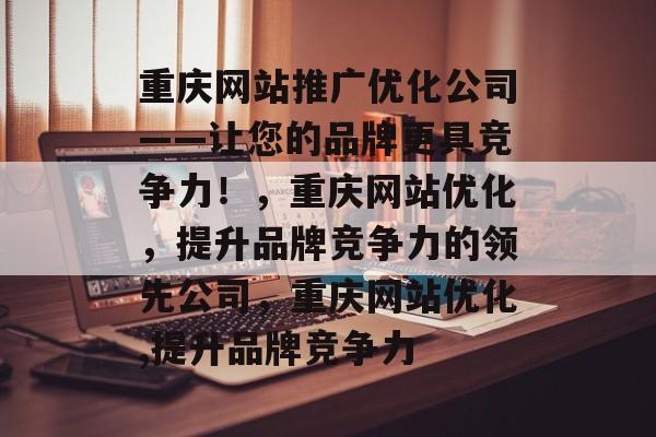 重庆网站推广优化公司——让您的品牌更具竞争力!,重庆网站优化,提升品牌竞争力的领先公司,重庆网站优化,提升品牌竞争力 重庆网站推广优化公司——让您的品牌更具竞争力!,重庆网站优化,提升品牌竞争力的领先公司,重庆网站优化,提升品牌竞争力