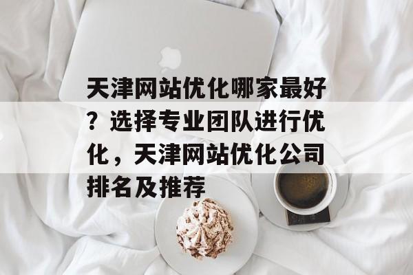 天津网站优化哪家最好?选择专业团队进行优化,天津网站优化公司排名及推荐 天津网站优化哪家最好?选择专业团队进行优化,天津网站优化公司排名及推荐