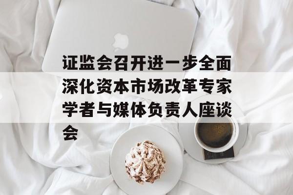证监会召开进一步全面深化资本市场改革专家学者与媒体负责人座谈会 证监会召开进一步全面深化资本市场改革专家学者与媒体负责人座谈会