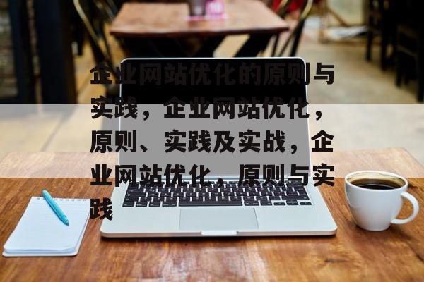 企业网站优化的原则与实践,企业网站优化,原则、实践及实战,企业网站优化,原则与实践 企业网站优化的原则与实践,企业网站优化,原则、实践及实战,企业网站优化,原则与实践