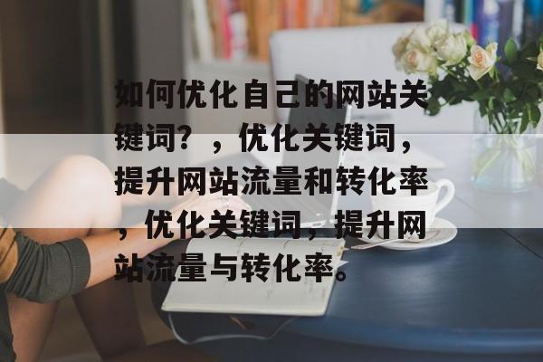 如何优化自己的网站关键词?,优化关键词,提升网站流量和转化率,优化关键词,提升网站流量与转化率。 如何优化自己的网站关键词?,优化关键词,提升网站流量和转化率,优化关键词,提升网站流量与转化率。