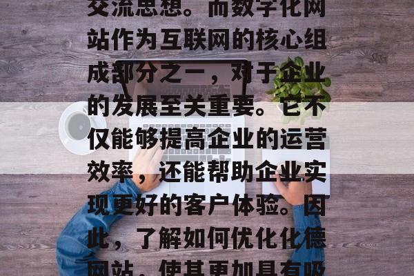 在当今的数字化时代,网络技术的飞速发展使得越来越多的企业和个人通过网络获取信息和交流思想。而数字化网站作为互联网的核心组成部分之一,对于企业的发展至关重要。它不仅能够提高企业的运营效率,还能帮助企业实现更好的客户体验。因此,了解如何优化化德网站,使其更加具有吸引力和用户体验,是非常重要的。,网络营销,提升网站吸引力与用户体验的关键 在当今的数字化时代,网络技术的飞速发展使得越来越多的企业和个人通过网络获取信息和交流思想。而数字化网站作为互联网的核心组成部分之一,对于企业的发展至关重要。它不仅能够提高企业的运营效率,还能帮助企业实现更好的客户体验。因此,了解如何优化化德网站,使其更加具有吸引力和用户体验,是非常重要的。,网络营销,提升网站吸引力与用户体验的关键