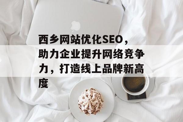 西乡网站优化SEO,助力企业提升网络竞争力,打造线上品牌新高度 西乡网站优化SEO,助力企业提升网络竞争力,打造线上品牌新高度