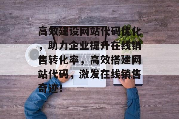 高效建设网站代码优化,助力企业提升在线销售转化率,高效搭建网站代码,激发在线销售奇迹! 高效建设网站代码优化,助力企业提升在线销售转化率,高效搭建网站代码,激发在线销售奇迹!