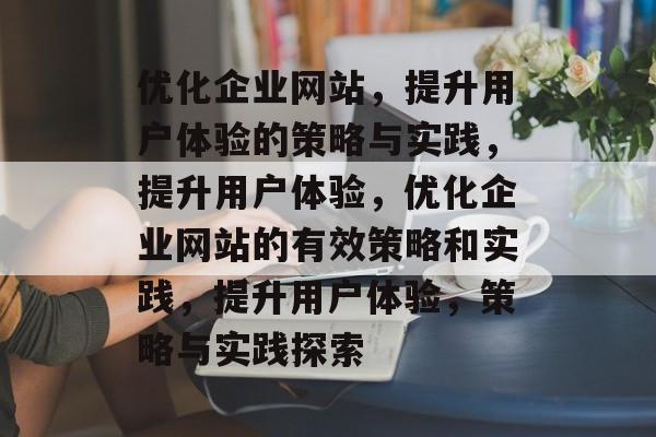 优化企业网站，提升用户体验的策略与实践，提升用户体验，优化企业网站的有效策略和实践，提升用户体验，策略与实践探索