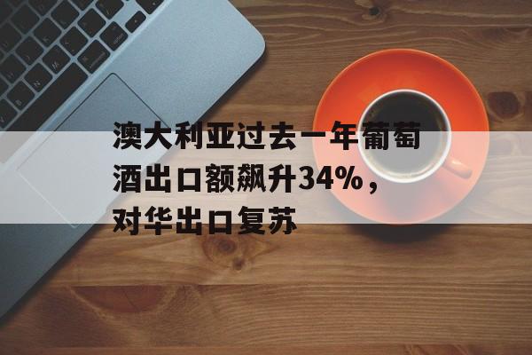 澳大利亚过去一年葡萄酒出口额飙升34%，对华出口复苏