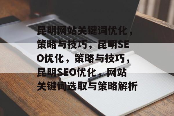 昆明网站关键词优化,策略与技巧,昆明SEO优化,策略与技巧,昆明SEO优化,网站关键词选取与策略解析 昆明网站关键词优化,策略与技巧,昆明SEO优化,策略与技巧,昆明SEO优化,网站关键词选取与策略解析