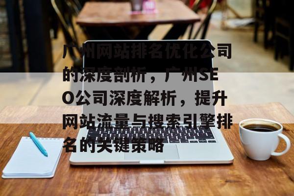 广州网站排名优化公司的深度剖析,广州SEO公司深度解析,提升网站流量与搜索引擎排名的关键策略 广州网站排名优化公司的深度剖析,广州SEO公司深度解析,提升网站流量与搜索引擎排名的关键策略