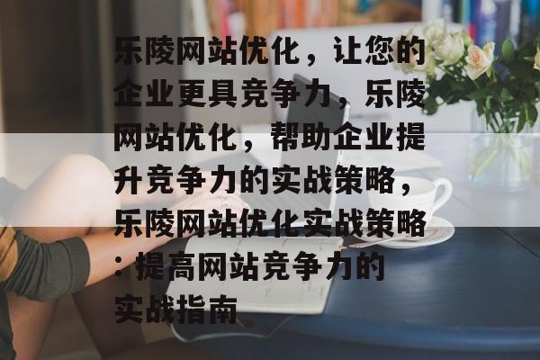 乐陵网站优化,让您的企业更具竞争力,乐陵网站优化,帮助企业提升竞争力的实战策略,乐陵网站优化实战策略: 提高网站竞争力的实战指南 乐陵网站优化,让您的企业更具竞争力,乐陵网站优化,帮助企业提升竞争力的实战策略,乐陵网站优化实战策略: 提高网站竞争力的实战指南