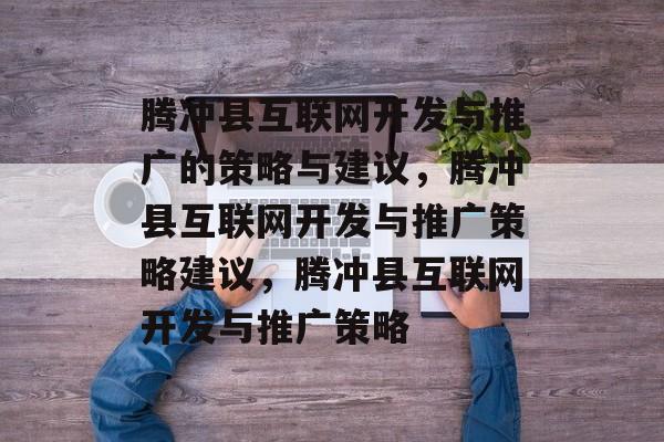 腾冲县互联网开发与推广的策略与建议,腾冲县互联网开发与推广策略建议,腾冲县互联网开发与推广策略 腾冲县互联网开发与推广的策略与建议,腾冲县互联网开发与推广策略建议,腾冲县互联网开发与推广策略