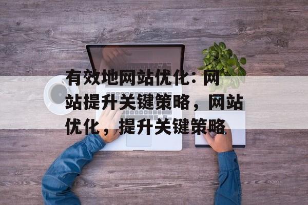 有效地网站优化: 网站提升关键策略,网站优化,提升关键策略 有效地网站优化: 网站提升关键策略,网站优化,提升关键策略