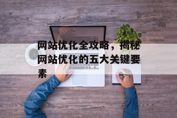 网站优化全攻略,揭秘网站优化的五大关键要素 网站优化全攻略,揭秘网站优化的五大关键要素