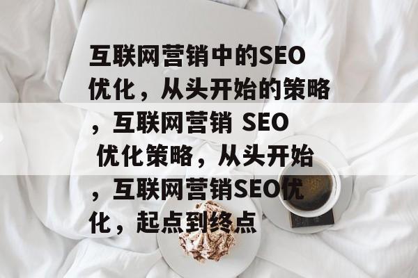 互联网营销中的SEO优化,从头开始的策略,互联网营销 SEO 优化策略,从头开始,互联网营销SEO优化,起点到终点 互联网营销中的SEO优化,从头开始的策略,互联网营销 SEO 优化策略,从头开始,互联网营销SEO优化,起点到终点