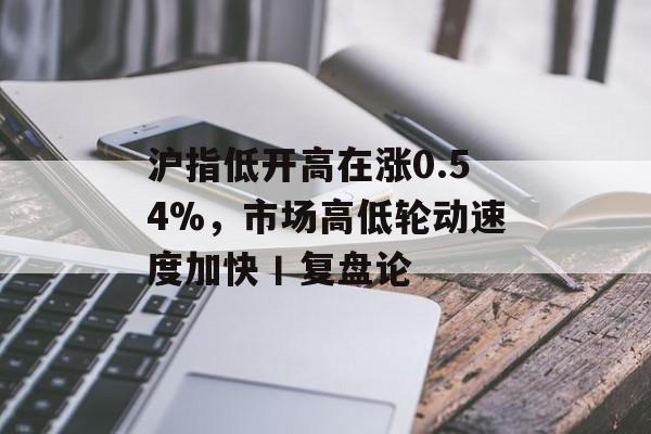 沪指低开高在涨0.54%,市场高低轮动速度加快丨复盘论 沪指低开高在涨0.54%,市场高低轮动速度加快丨复盘论