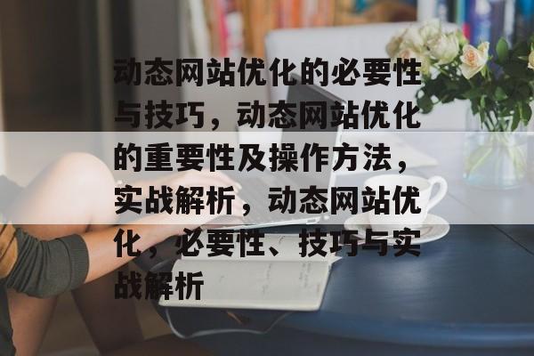 动态网站优化的必要性与技巧,动态网站优化的重要性及操作方法,实战解析,动态网站优化,必要性、技巧与实战解析 动态网站优化的必要性与技巧,动态网站优化的重要性及操作方法,实战解析,动态网站优化,必要性、技巧与实战解析