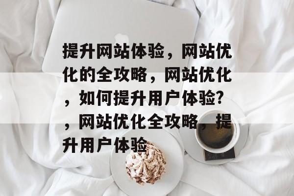 提升网站体验,网站优化的全攻略,网站优化,如何提升用户体验?,网站优化全攻略,提升用户体验 提升网站体验,网站优化的全攻略,网站优化,如何提升用户体验?,网站优化全攻略,提升用户体验
