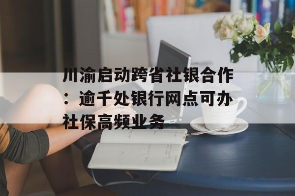 川渝启动跨省社银合作:逾千处银行网点可办社保高频业务 川渝启动跨省社银合作:逾千处银行网点可办社保高频业务