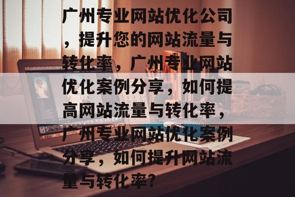 广州专业网站优化公司,提升您的网站流量与转化率,广州专业网站优化案例分享,如何提高网站流量与转化率,广州专业网站优化案例分享,如何提升网站流量与转化率? 广州专业网站优化公司,提升您的网站流量与转化率,广州专业网站优化案例分享,如何提高网站流量与转化率,广州专业网站优化案例分享,如何提升网站流量与转化率?