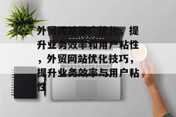 外贸网站推广优化,提升业务效率和用户粘性,外贸网站优化技巧,提升业务效率与用户粘性 外贸网站推广优化,提升业务效率和用户粘性,外贸网站优化技巧,提升业务效率与用户粘性
