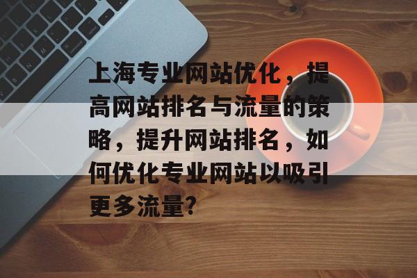 上海专业网站优化,提高网站排名与流量的策略,提升网站排名,如何优化专业网站以吸引更多流量? 上海专业网站优化,提高网站排名与流量的策略,提升网站排名,如何优化专业网站以吸引更多流量?
