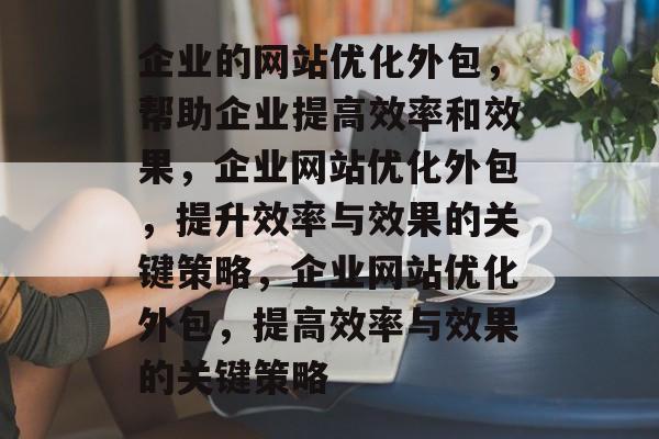 企业的网站优化外包,帮助企业提高效率和效果,企业网站优化外包,提升效率与效果的关键策略,企业网站优化外包,提高效率与效果的关键策略 企业的网站优化外包,帮助企业提高效率和效果,企业网站优化外包,提升效率与效果的关键策略,企业网站优化外包,提高效率与效果的关键策略