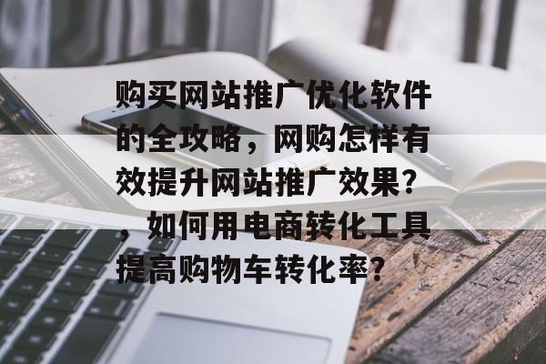 购买网站推广优化软件的全攻略,网购怎样有效提升网站推广效果?,如何用电商转化工具提高购物车转化率? 购买网站推广优化软件的全攻略,网购怎样有效提升网站推广效果?,如何用电商转化工具提高购物车转化率?