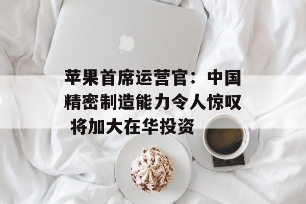 苹果首席运营官:中国精密制造能力令人惊叹 将加大在华投资 苹果首席运营官:中国精密制造能力令人惊叹 将加大在华投资