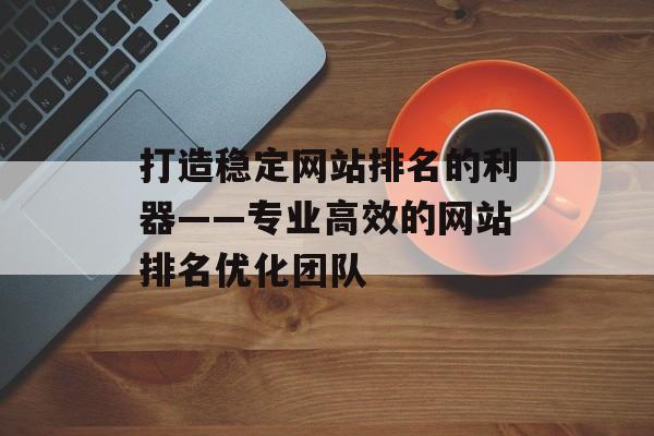 打造稳定网站排名的利器——专业高效的网站排名优化团队 打造稳定网站排名的利器——专业高效的网站排名优化团队