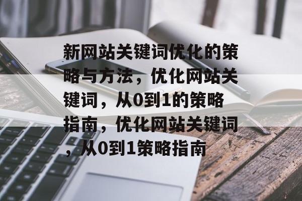 新网站关键词优化的策略与方法,优化网站关键词,从0到1的策略指南,优化网站关键词,从0到1策略指南 新网站关键词优化的策略与方法,优化网站关键词,从0到1的策略指南,优化网站关键词,从0到1策略指南