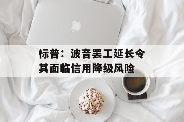 标普:波音罢工延长令其面临信用降级风险 标普:波音罢工延长令其面临信用降级风险