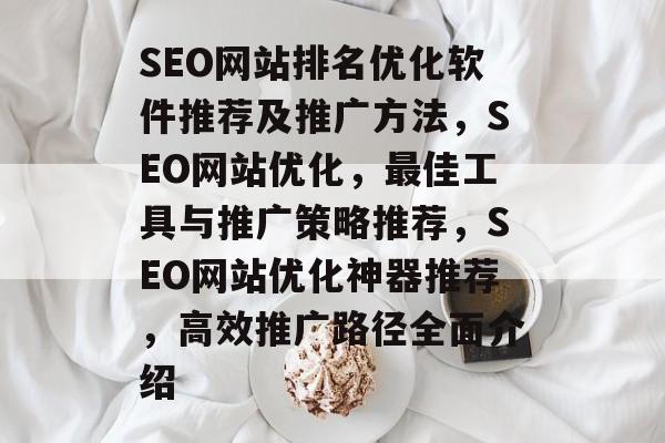 SEO网站排名优化软件推荐及推广方法,SEO网站优化,最佳工具与推广策略推荐,SEO网站优化神器推荐,高效推广路径全面介绍 SEO网站排名优化软件推荐及推广方法,SEO网站优化,最佳工具与推广策略推荐,SEO网站优化神器推荐,高效推广路径全面介绍