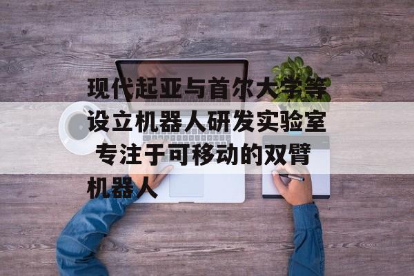 现代起亚与首尔大学等设立机器人研发实验室 专注于可移动的双臂机器人 现代起亚与首尔大学等设立机器人研发实验室 专注于可移动的双臂机器人