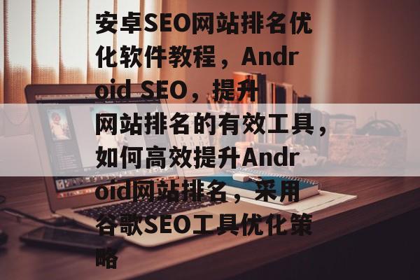 安卓SEO网站排名优化软件教程,Android SEO,提升网站排名的有效工具,如何高效提升Android网站排名,采用谷歌SEO工具优化策略 安卓SEO网站排名优化软件教程,Android SEO,提升网站排名的有效工具,如何高效提升Android网站排名,采用谷歌SEO工具优化策略