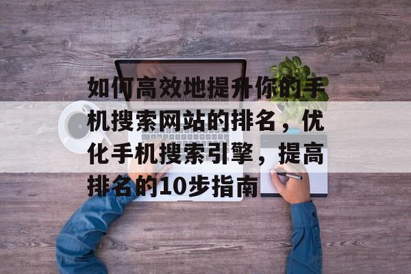 如何高效地提升你的手机搜索网站的排名，优化手机搜索引擎，提高排名的10步指南