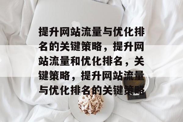 提升网站流量与优化排名的关键策略,提升网站流量和优化排名,关键策略,提升网站流量与优化排名的关键策略 提升网站流量与优化排名的关键策略,提升网站流量和优化排名,关键策略,提升网站流量与优化排名的关键策略
