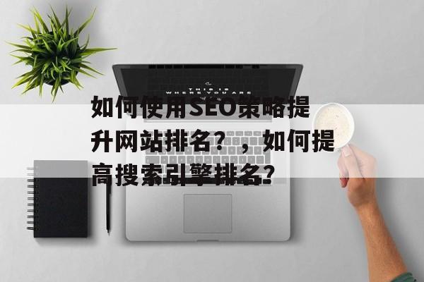 如何使用SEO策略提升网站排名？，如何提高搜索引擎排名？