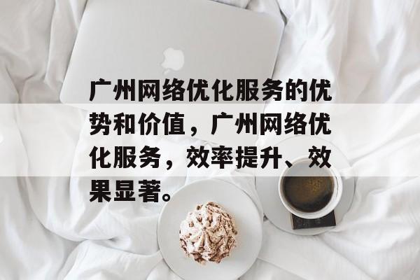 广州网络优化服务的优势和价值,广州网络优化服务,效率提升、效果显著。 广州网络优化服务的优势和价值,广州网络优化服务,效率提升、效果显著。