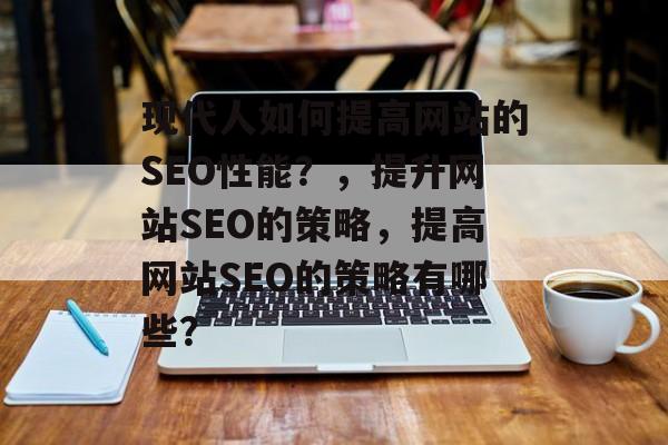 现代人如何提高网站的SEO性能?,提升网站SEO的策略,提高网站SEO的策略有哪些? 现代人如何提高网站的SEO性能?,提升网站SEO的策略,提高网站SEO的策略有哪些?