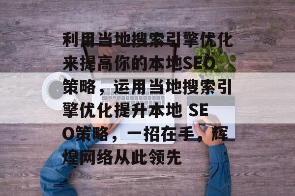 利用当地搜索引擎优化来提高你的本地SEO策略,运用当地搜索引擎优化提升本地 SEO策略,一招在手,辉煌网络从此领先 利用当地搜索引擎优化来提高你的本地SEO策略,运用当地搜索引擎优化提升本地 SEO策略,一招在手,辉煌网络从此领先