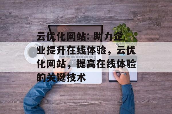 云优化网站: 助力企业提升在线体验,云优化网站,提高在线体验的关键技术 云优化网站: 助力企业提升在线体验,云优化网站,提高在线体验的关键技术