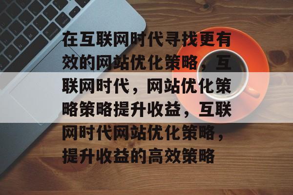 在互联网时代寻找更有效的网站优化策略,互联网时代,网站优化策略策略提升收益,互联网时代网站优化策略,提升收益的高效策略 在互联网时代寻找更有效的网站优化策略,互联网时代,网站优化策略策略提升收益,互联网时代网站优化策略,提升收益的高效策略