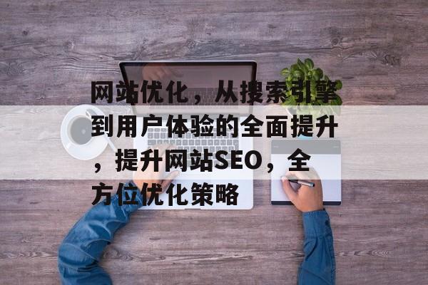 网站优化,从搜索引擎到用户体验的全面提升,提升网站SEO,全方位优化策略 网站优化,从搜索引擎到用户体验的全面提升,提升网站SEO,全方位优化策略