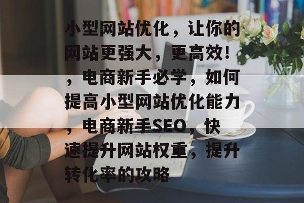 小型网站优化,让你的网站更强大,更高效!,电商新手必学,如何提高小型网站优化能力,电商新手SEO,快速提升网站权重,提升转化率的攻略 小型网站优化,让你的网站更强大,更高效!,电商新手必学,如何提高小型网站优化能力,电商新手SEO,快速提升网站权重,提升转化率的攻略