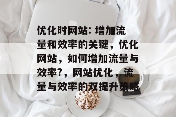 优化时网站: 增加流量和效率的关键，优化网站，如何增加流量与效率?，网站优化，流量与效率的双提升策略