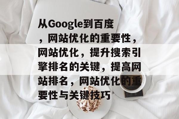 从Google到百度,网站优化的重要性,网站优化,提升搜索引擎排名的关键,提高网站排名,网站优化的重要性与关键技巧 从Google到百度,网站优化的重要性,网站优化,提升搜索引擎排名的关键,提高网站排名,网站优化的重要性与关键技巧