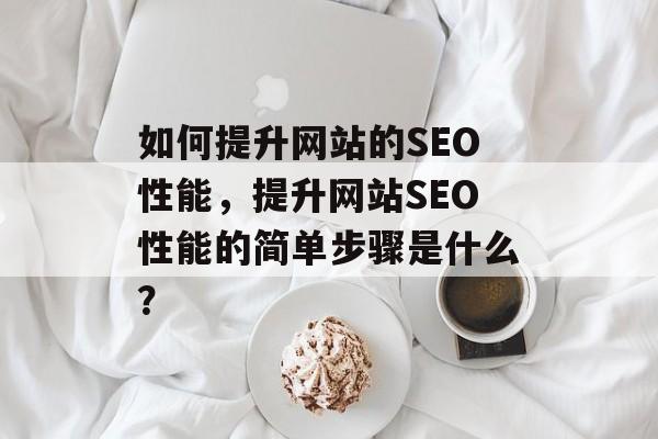 如何提升网站的SEO性能,提升网站SEO性能的简单步骤是什么? 如何提升网站的SEO性能,提升网站SEO性能的简单步骤是什么?