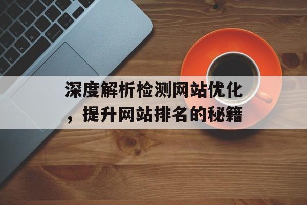 深度解析检测网站优化,提升网站排名的秘籍 深度解析检测网站优化,提升网站排名的秘籍
