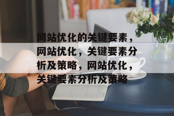 网站优化的关键要素,网站优化,关键要素分析及策略,网站优化,关键要素分析及策略 网站优化的关键要素,网站优化,关键要素分析及策略,网站优化,关键要素分析及策略