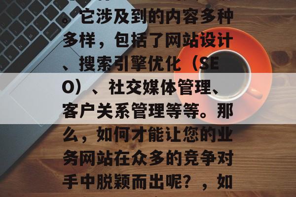在互联网上，业网站优化这个概念已经成为了许多行业企业的关注点。它涉及到的内容多种多样，包括了网站设计、搜索引擎优化（SEO）、社交媒体管理、客户关系管理等等。那么，如何才能让您的业务网站在众多的竞争对手中脱颖而出呢？，如何在互联网竞争激烈的环境中提升您的业务网站排名和用户粘性?