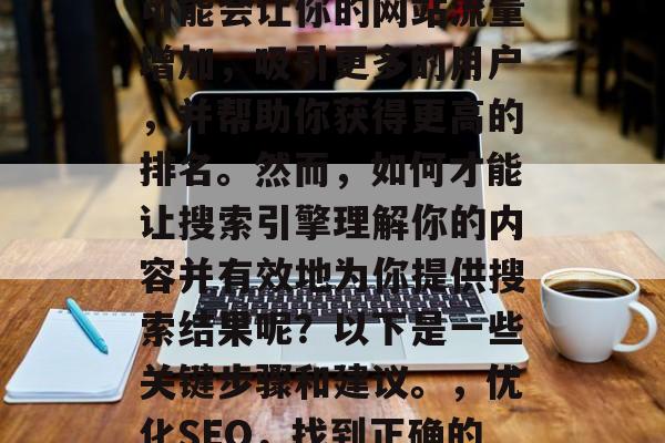 在搜索引擎中优化搜索是一个非常重要的任务。一个有效的搜索结果可能会让你的网站流量增加,吸引更多的用户,并帮助你获得更高的排名。然而,如何才能让搜索引擎理解你的内容并有效地为你提供搜索结果呢?以下是一些关键步骤和建议。,优化SEO,找到正确的关键词、创建高质量的内容、优化网页结构、保持更新和标签化等。 在搜索引擎中优化搜索是一个非常重要的任务。一个有效的搜索结果可能会让你的网站流量增加,吸引更多的用户,并帮助你获得更高的排名。然而,如何才能让搜索引擎理解你的内容并有效地为你提供搜索结果呢?以下是一些关键步骤和建议。,优化SEO,找到正确的关键词、创建高质量的内容、优化网页结构、保持更新和标签化等。